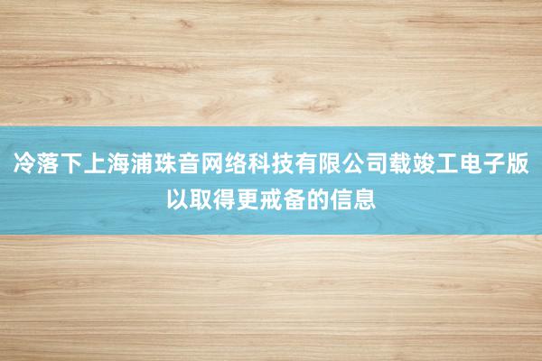 冷落下上海浦珠音网络科技有限公司载竣工电子版以取得更戒备的信息